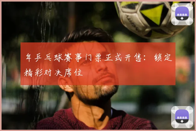 年乒乓球赛事门票正式开售：锁定精彩对决席位