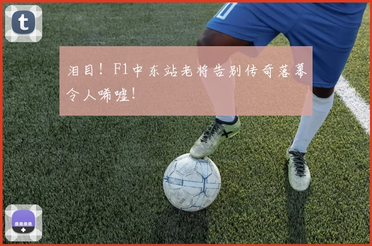 泪目！F1中东站老将告别传奇落幕令人唏嘘！