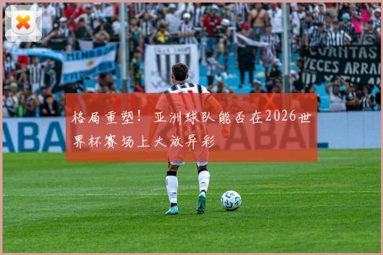格局重塑！亚洲球队能否在2026世界杯赛场上大放异彩