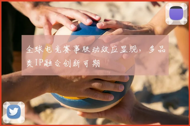 全球电竞赛事联动效应显现，多品类IP融合创新可期