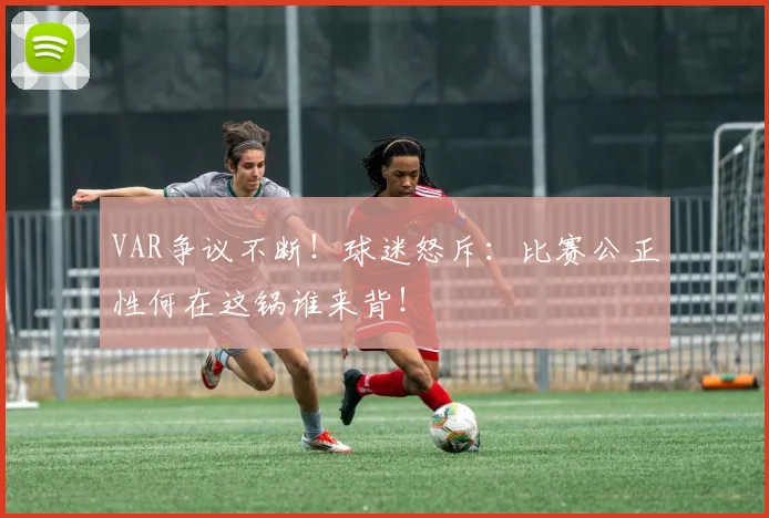 VAR争议不断!球迷怒斥:比赛公正性何在这锅谁来背!