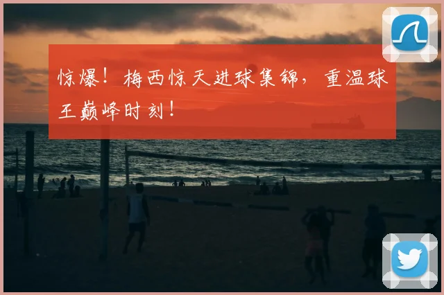 惊爆！梅西惊天进球集锦，重温球王巅峰时刻！